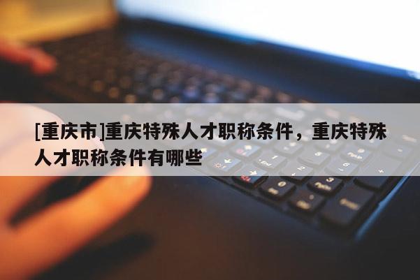 [重慶市]重慶特殊人才職稱條件，重慶特殊人才職稱條件有哪些