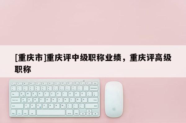 [重慶市]重慶評(píng)中級(jí)職稱(chēng)業(yè)績(jī)，重慶評(píng)高級(jí)職稱(chēng)