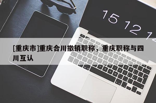 [重慶市]重慶合川撤銷職稱，重慶職稱與四川互認(rèn)