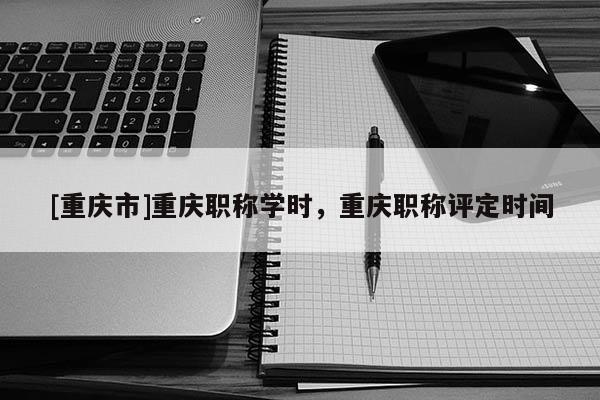 [重慶市]重慶職稱學(xué)時(shí)，重慶職稱評(píng)定時(shí)間