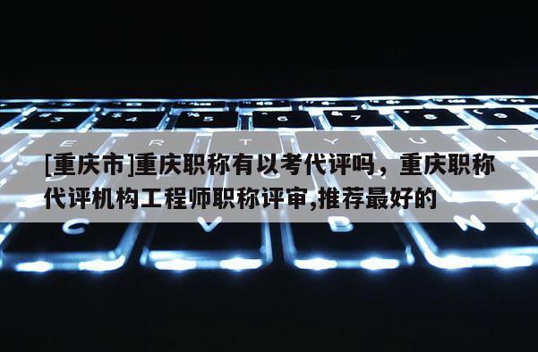 [重慶市]重慶職稱有以考代評(píng)嗎，重慶職稱代評(píng)機(jī)構(gòu)工程師職稱評(píng)審,推薦最好的