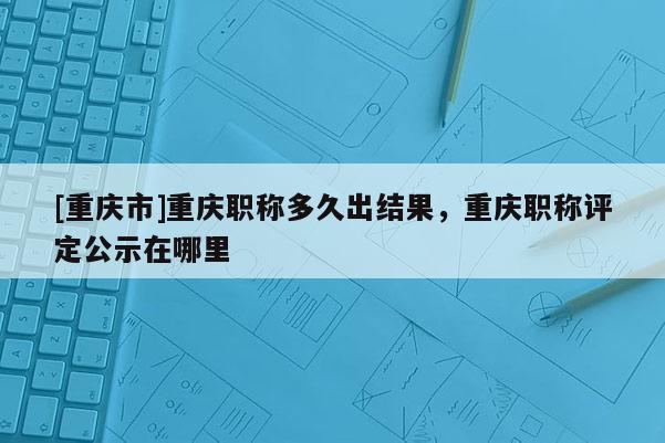 [重慶市]重慶職稱多久出結(jié)果，重慶職稱評(píng)定公示在哪里