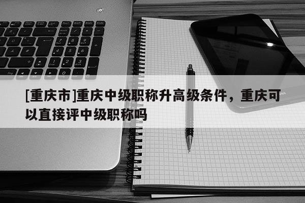 [重慶市]重慶中級(jí)職稱升高級(jí)條件，重慶可以直接評(píng)中級(jí)職稱嗎