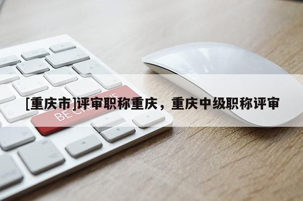[重慶市]評審職稱重慶，重慶中級職稱評審