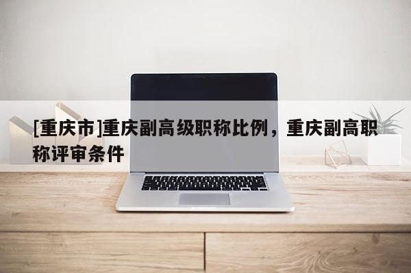 [重慶市]重慶副高級職稱比例，重慶副高職稱評審條件