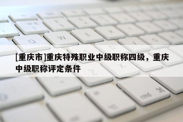 [重慶市]重慶特殊職業(yè)中級職稱四級，重慶中級職稱評定條件