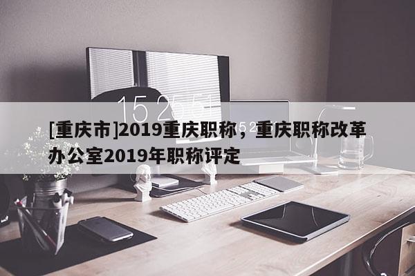 [重慶市]2019重慶職稱，重慶職稱改革辦公室2019年職稱評(píng)定
