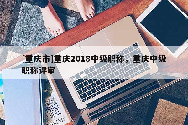 [重慶市]重慶2018中級(jí)職稱，重慶中級(jí)職稱評(píng)審