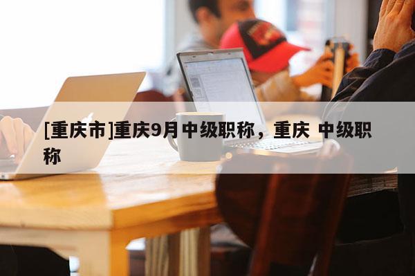 [重慶市]重慶9月中級(jí)職稱，重慶 中級(jí)職稱