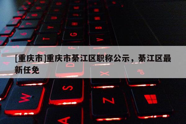[重慶市]重慶市綦江區(qū)職稱公示，綦江區(qū)最新任免
