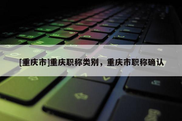 [重慶市]重慶職稱類別，重慶市職稱確認(rèn)