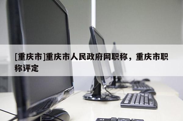 [重慶市]重慶市人民政府網(wǎng)職稱，重慶市職稱評定