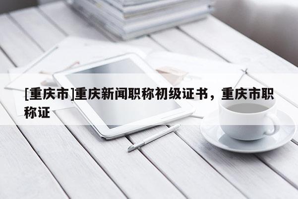 [重慶市]重慶新聞職稱初級證書，重慶市職稱證