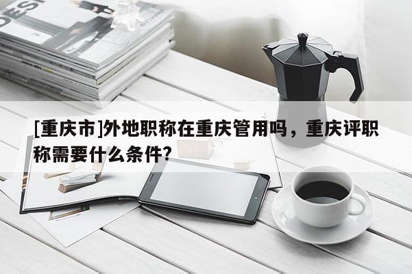 [重慶市]外地職稱在重慶管用嗎，重慶評職稱需要什么條件?