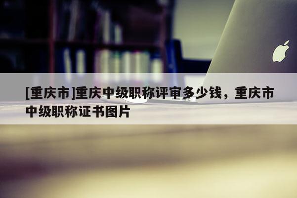 [重慶市]重慶中級職稱評審多少錢，重慶市中級職稱證書圖片