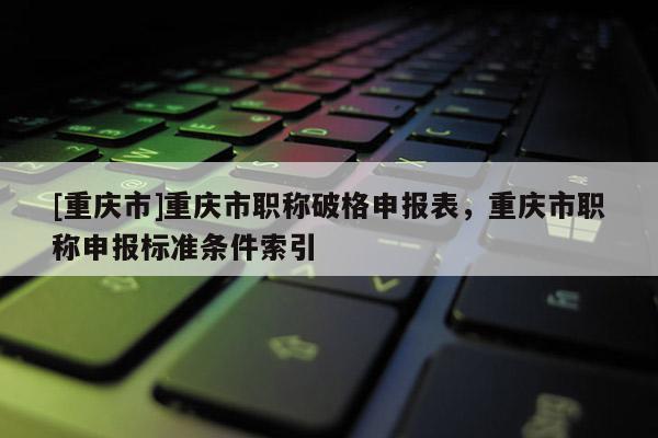 [重慶市]重慶市職稱破格申報表，重慶市職稱申報標準條件索引