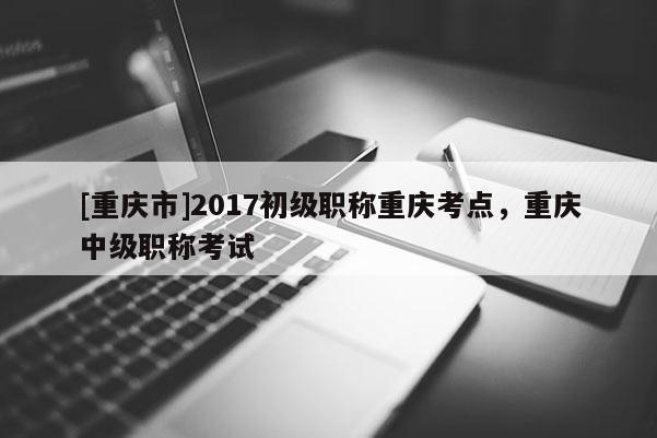 [重慶市]2017初級職稱重慶考點，重慶中級職稱考試