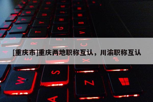 [重慶市]重慶兩地職稱(chēng)互認(rèn)，川渝職稱(chēng)互認(rèn)