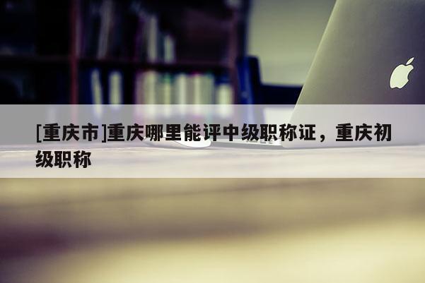 [重慶市]重慶哪里能評(píng)中級(jí)職稱證，重慶初級(jí)職稱