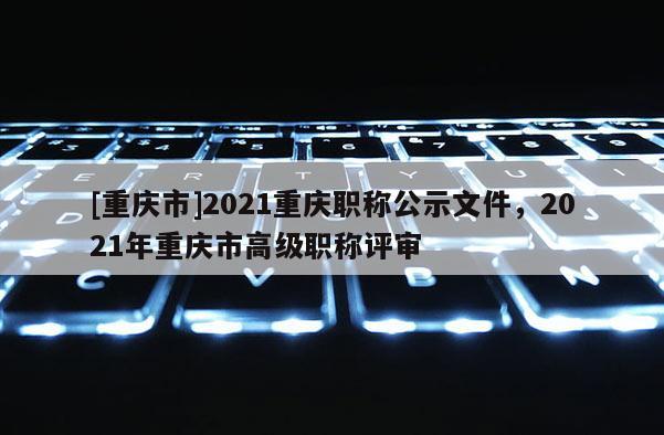 [重慶市]2021重慶職稱公示文件，2021年重慶市高級職稱評審