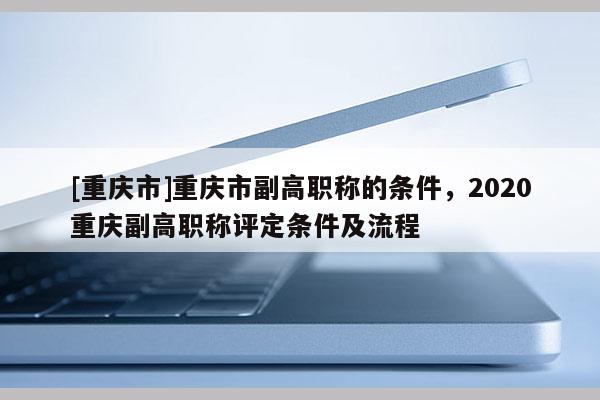 [重慶市]重慶市副高職稱的條件，2020重慶副高職稱評定條件及流程