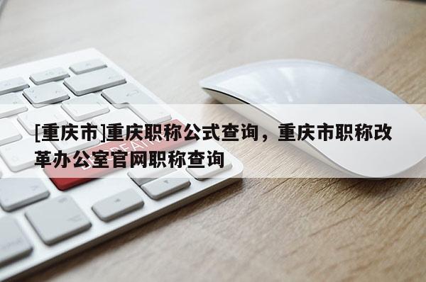 [重慶市]重慶職稱公式查詢，重慶市職稱改革辦公室官網(wǎng)職稱查詢