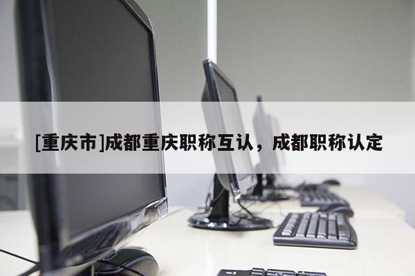 [重慶市]成都重慶職稱互認，成都職稱認定