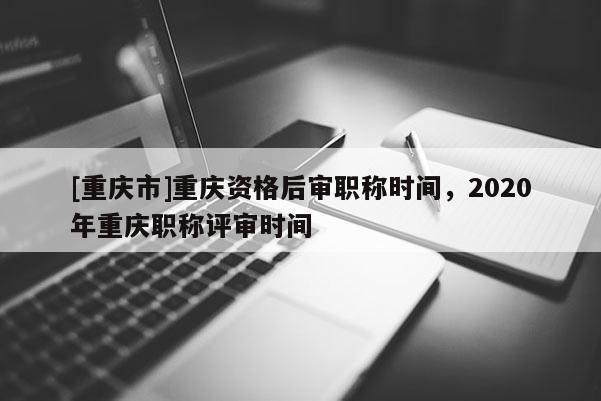 [重慶市]重慶資格后審職稱時間，2020年重慶職稱評審時間