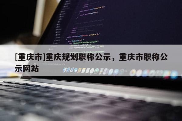 [重慶市]重慶規(guī)劃職稱(chēng)公示，重慶市職稱(chēng)公示網(wǎng)站