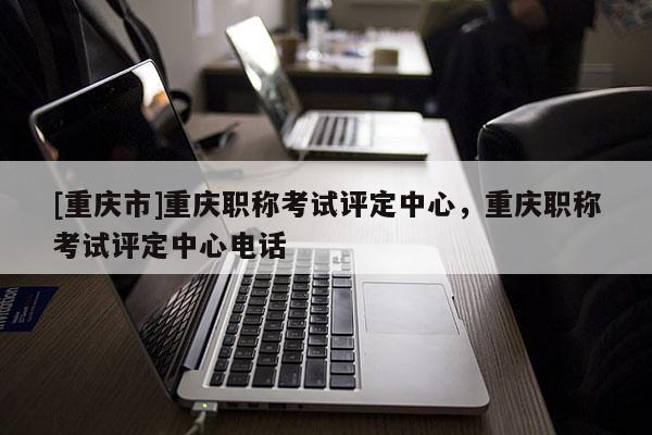 [重慶市]重慶職稱考試評定中心，重慶職稱考試評定中心電話