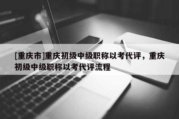 [重慶市]重慶初級中級職稱以考代評，重慶初級中級職稱以考代評流程