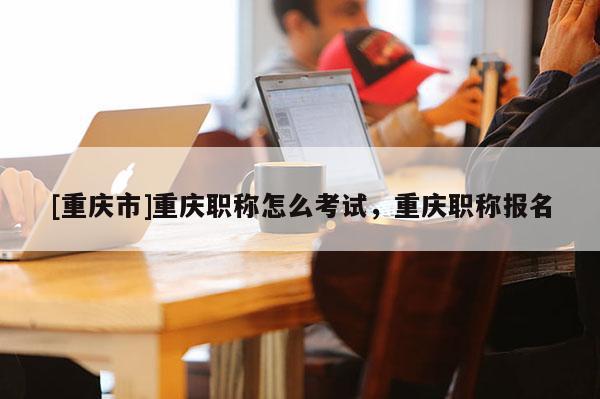 [重慶市]重慶職稱怎么考試，重慶職稱報名
