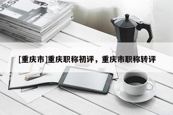 [重慶市]重慶職稱初評，重慶市職稱轉(zhuǎn)評