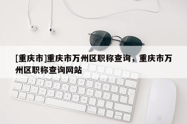 [重慶市]重慶市萬州區(qū)職稱查詢，重慶市萬州區(qū)職稱查詢網(wǎng)站
