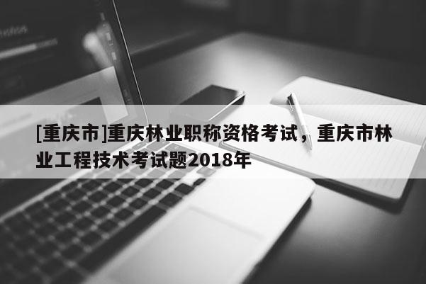 [重慶市]重慶林業(yè)職稱資格考試，重慶市林業(yè)工程技術(shù)考試題2018年