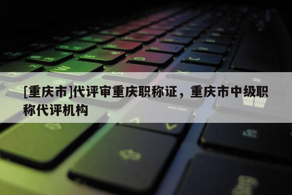 [重慶市]代評(píng)審重慶職稱證，重慶市中級(jí)職稱代評(píng)機(jī)構(gòu)
