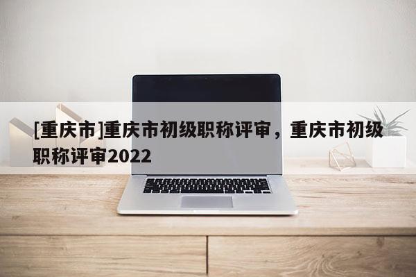 [重慶市]重慶市初級職稱評審，重慶市初級職稱評審2022