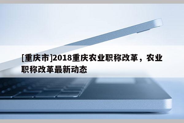 [重慶市]2018重慶農(nóng)業(yè)職稱改革，農(nóng)業(yè)職稱改革最新動(dòng)態(tài)