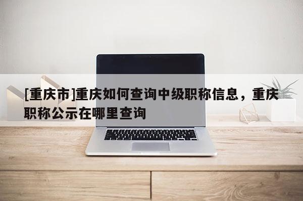 [重慶市]重慶如何查詢中級職稱信息，重慶職稱公示在哪里查詢