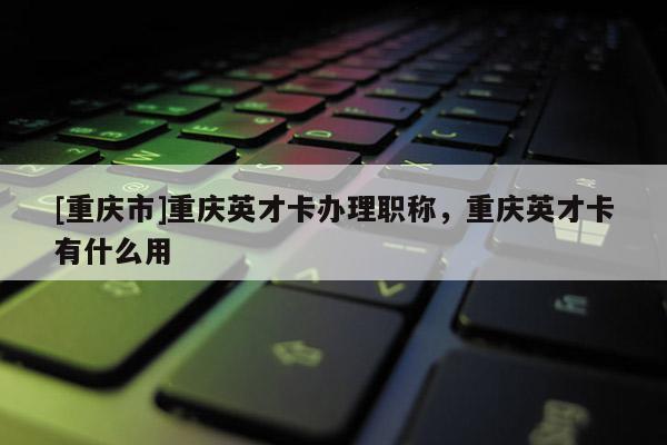 [重慶市]重慶英才卡辦理職稱，重慶英才卡有什么用
