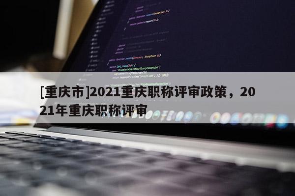 [重慶市]2021重慶職稱評審政策，2021年重慶職稱評審