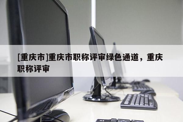 [重慶市]重慶市職稱評審綠色通道，重慶 職稱評審