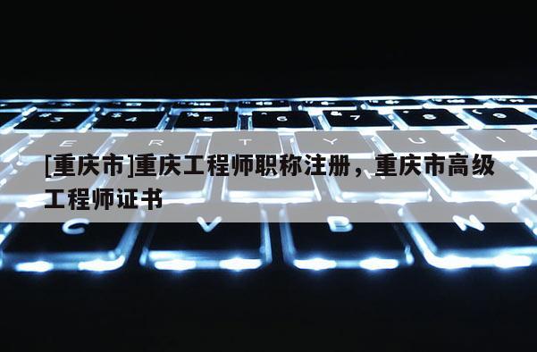 [重慶市]重慶工程師職稱注冊，重慶市高級(jí)工程師證書