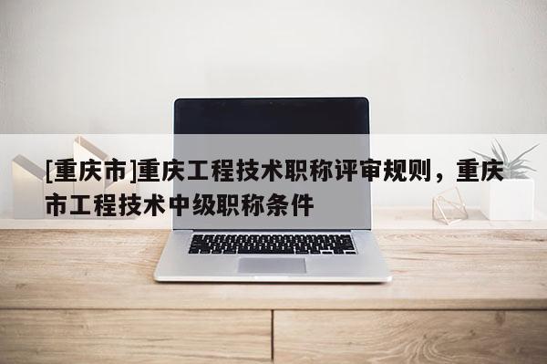 [重慶市]重慶工程技術職稱評審規(guī)則，重慶市工程技術中級職稱條件