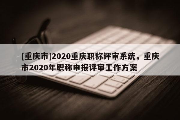 [重慶市]2020重慶職稱評審系統(tǒng)，重慶市2020年職稱申報評審工作方案