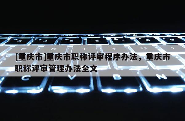 [重慶市]重慶市職稱評(píng)審程序辦法，重慶市職稱評(píng)審管理辦法全文