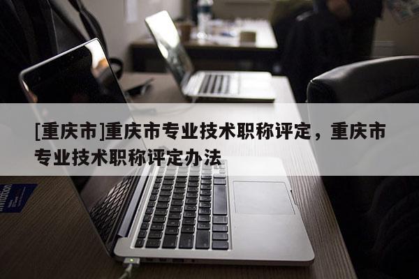 [重慶市]重慶市專(zhuān)業(yè)技術(shù)職稱(chēng)評(píng)定，重慶市專(zhuān)業(yè)技術(shù)職稱(chēng)評(píng)定辦法