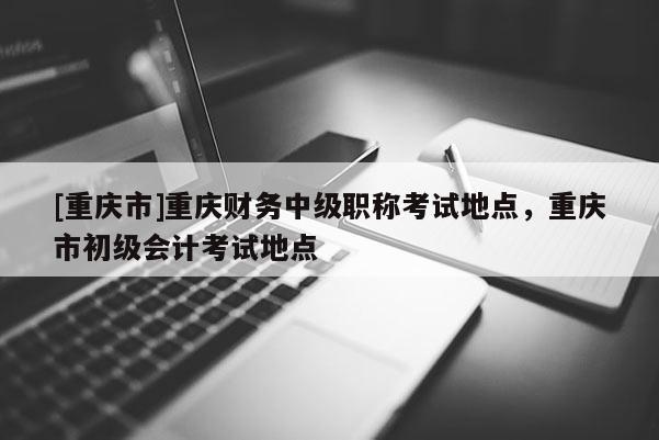 [重慶市]重慶財(cái)務(wù)中級(jí)職稱考試地點(diǎn)，重慶市初級(jí)會(huì)計(jì)考試地點(diǎn)
