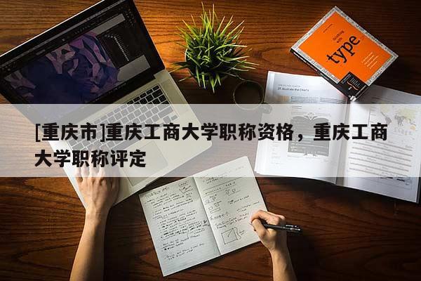 [重慶市]重慶工商大學(xué)職稱資格，重慶工商大學(xué)職稱評(píng)定