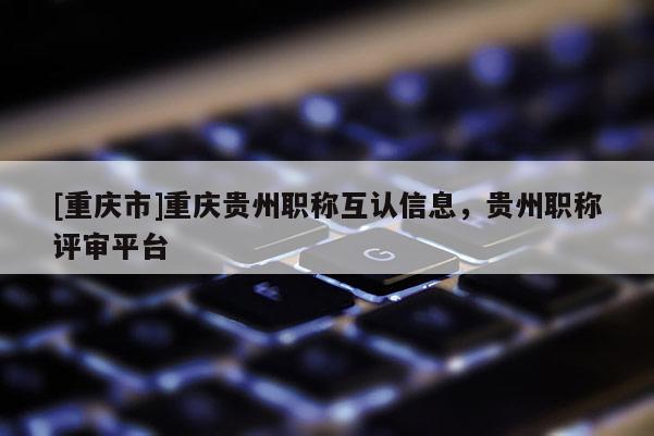 [重慶市]重慶貴州職稱互認(rèn)信息，貴州職稱評(píng)審平臺(tái)